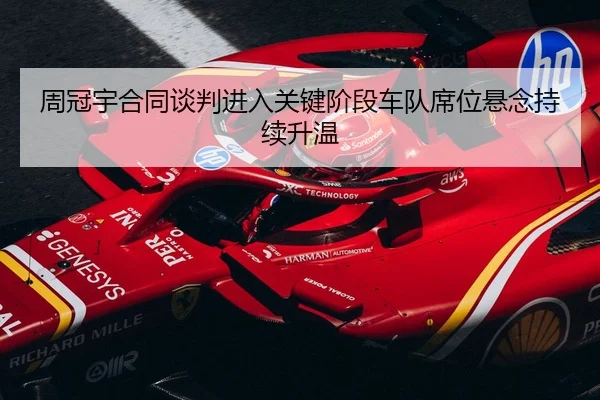 周冠宇合同谈判进入关键阶段车队席位悬念持续升温