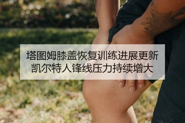 塔图姆膝盖恢复训练进展更新 凯尔特人锋线压力持续增大