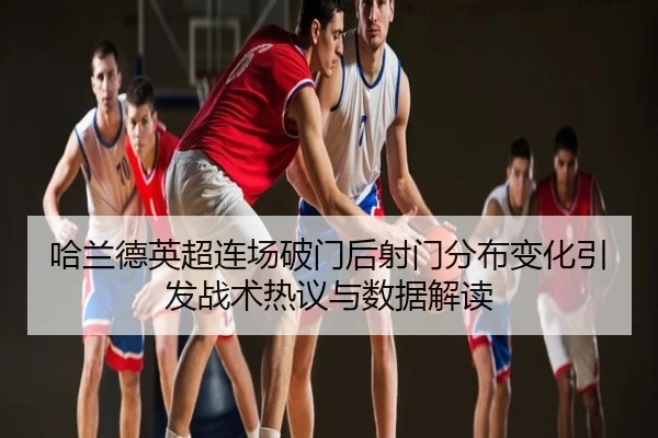 哈兰德英超连场破门后射门分布变化引发战术热议与数据解读