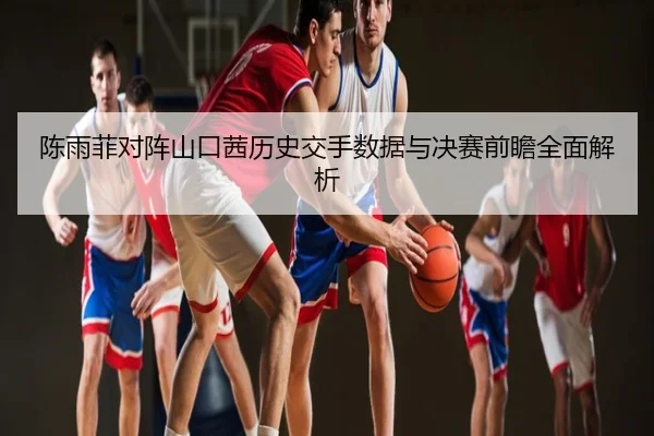 陈雨菲对阵山口茜历史交手数据与决赛前瞻全面解析